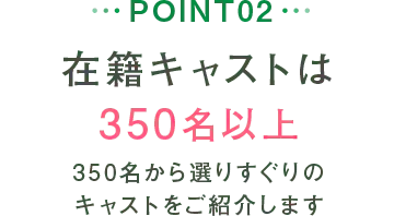 POINT02 在籍キャストは350名以上 350名から選りすぐりのキャストをご紹介します