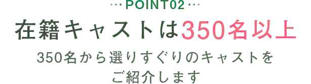 POINT02 在籍キャストは350名以上 350名から選りすぐりのキャストをご紹介します