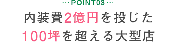 POINT03 内装費2億円を投じた100坪を超える大型店